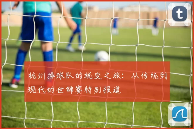 杭州排球队的蜕变之旅：从传统到现代的世锦赛特别报道