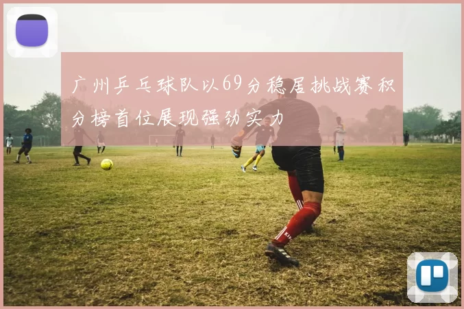广州乒乓球队以69分稳居挑战赛积分榜首位展现强劲实力