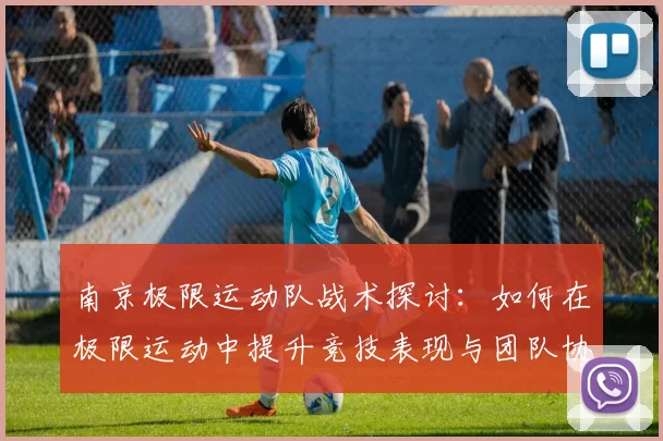 南京极限运动队战术探讨：如何在极限运动中提升竞技表现与团队协作