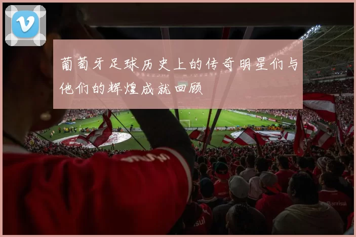 葡萄牙足球历史上的传奇明星们与他们的辉煌成就回顾