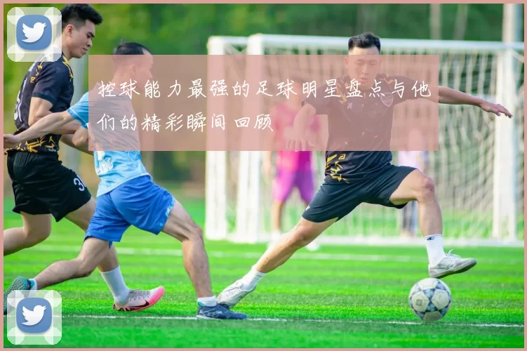 控球能力最强的足球明星盘点与他们的精彩瞬间回顾