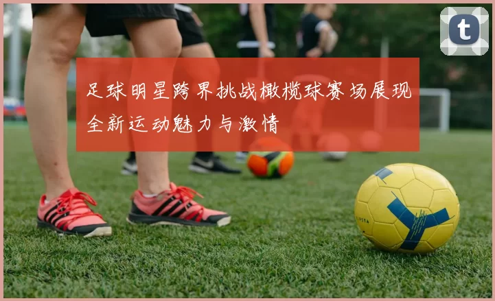 足球明星跨界挑战橄榄球赛场展现全新运动魅力与激情
