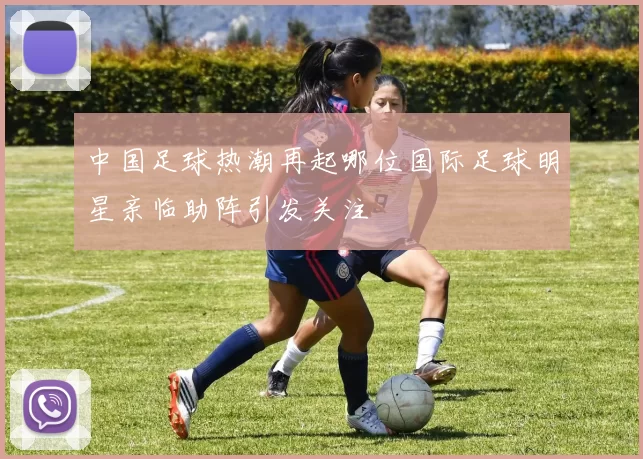 中国足球热潮再起哪位国际足球明星亲临助阵引发关注