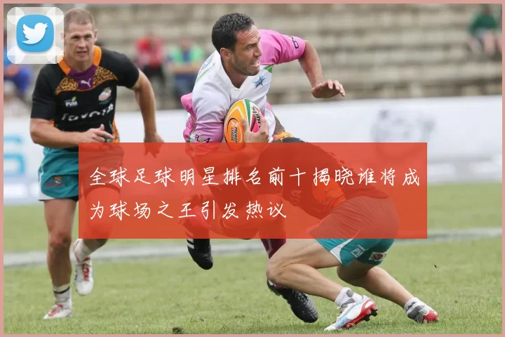 全球足球明星排名前十揭晓谁将成为球场之王引发热议