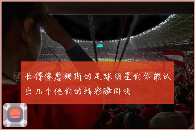长得像詹姆斯的足球明星们你能认出几个他们的精彩瞬间吗