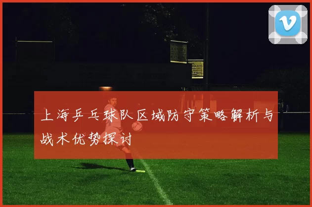 上海乒乓球队区域防守策略解析与战术优势探讨