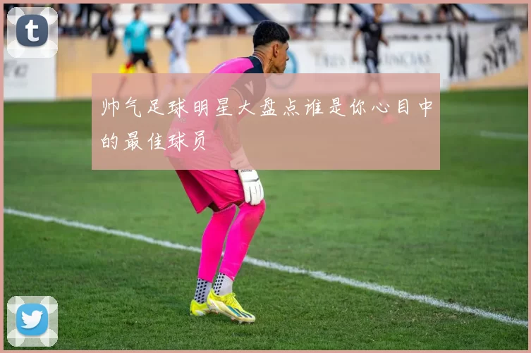 帅气足球明星大盘点谁是你心目中的最佳球员