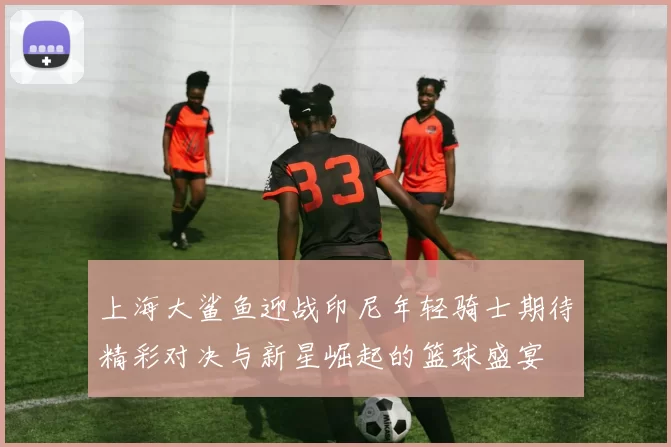 上海大鲨鱼迎战印尼年轻骑士期待精彩对决与新星崛起的篮球盛宴
