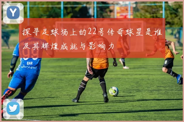探寻足球场上的22号传奇球星是谁及其辉煌成就与影响力