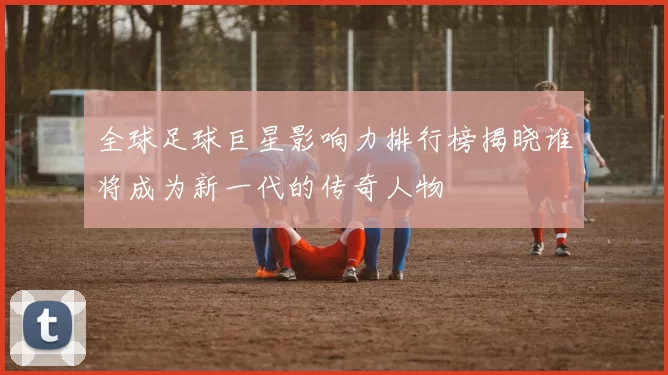 全球足球巨星影响力排行榜揭晓谁将成为新一代的传奇人物