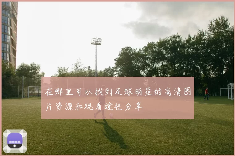 在哪里可以找到足球明星的高清图片资源和观看途径分享