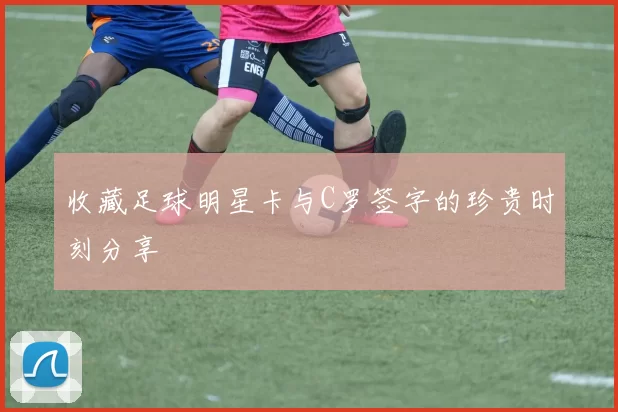 收藏足球明星卡与C罗签字的珍贵时刻分享