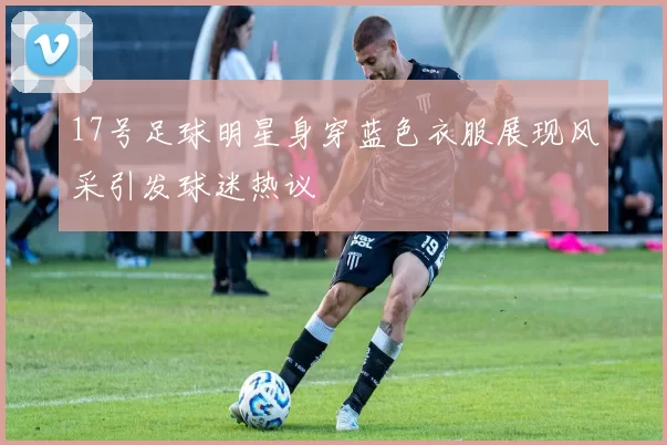 17号足球明星身穿蓝色衣服展现风采引发球迷热议