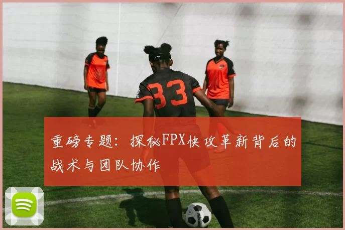 重磅专题：探秘FPX快攻革新背后的战术与团队协作
