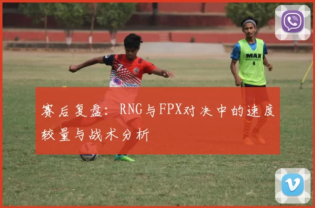 赛后复盘：RNG与FPX对决中的速度较量与战术分析