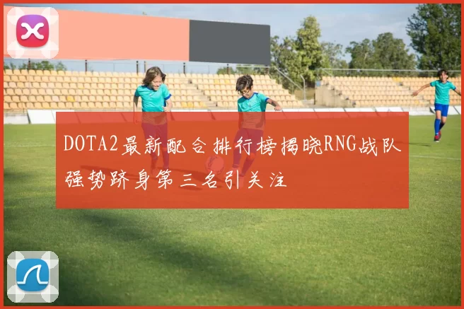 DOTA2最新配合排行榜揭晓RNG战队强势跻身第三名引关注