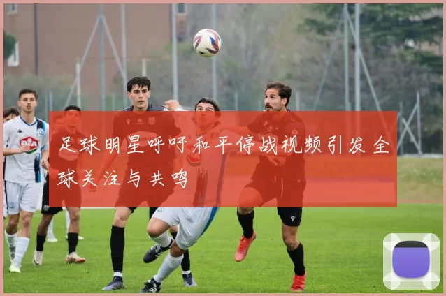 足球明星呼吁和平停战视频引发全球关注与共鸣
