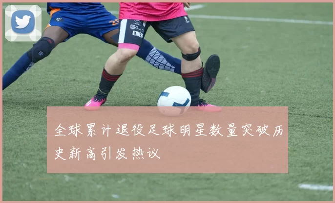 全球累计退役足球明星数量突破历史新高引发热议