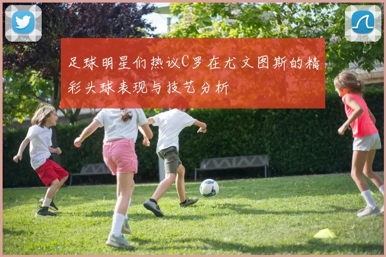 足球明星们热议C罗在尤文图斯的精彩头球表现与技艺分析