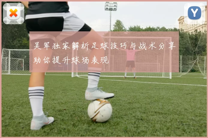 吴军独家解析足球技巧与战术分享助你提升球场表现