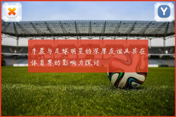 李晨与足球明星的深厚友谊及其在体育界的影响力探讨