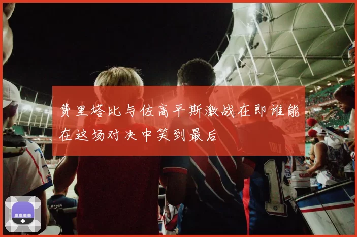 费里塔比与佐高平斯激战在即谁能在这场对决中笑到最后