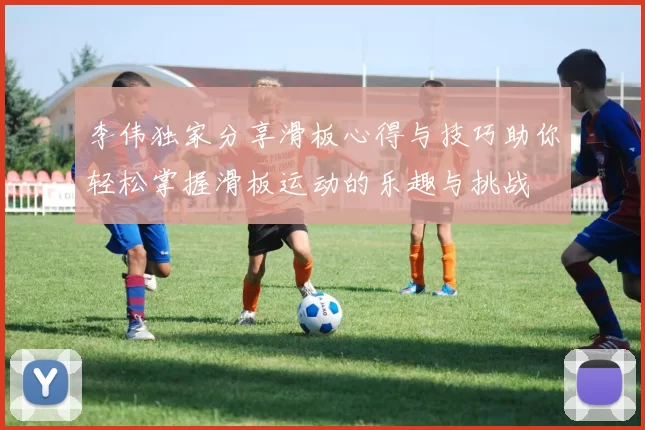 李伟独家分享滑板心得与技巧助你轻松掌握滑板运动的乐趣与挑战