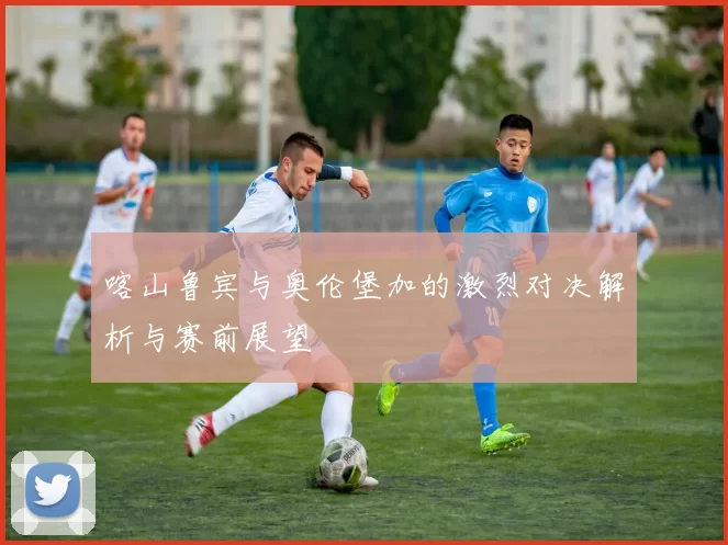 喀山鲁宾与奥伦堡加的激烈对决解析与赛前展望