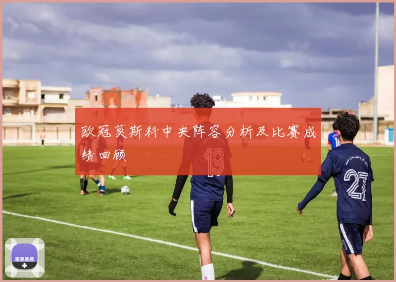 欧冠莫斯科中央阵容分析及比赛成绩回顾
