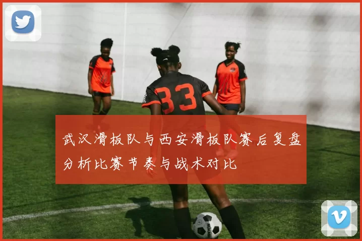 武汉滑板队与西安滑板队赛后复盘分析比赛节奏与战术对比