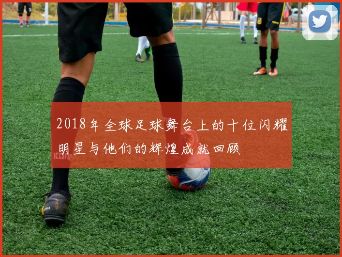 2018年全球足球舞台上的十位闪耀明星与他们的辉煌成就回顾