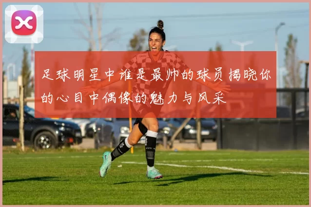 足球明星中谁是最帅的球员揭晓你的心目中偶像的魅力与风采