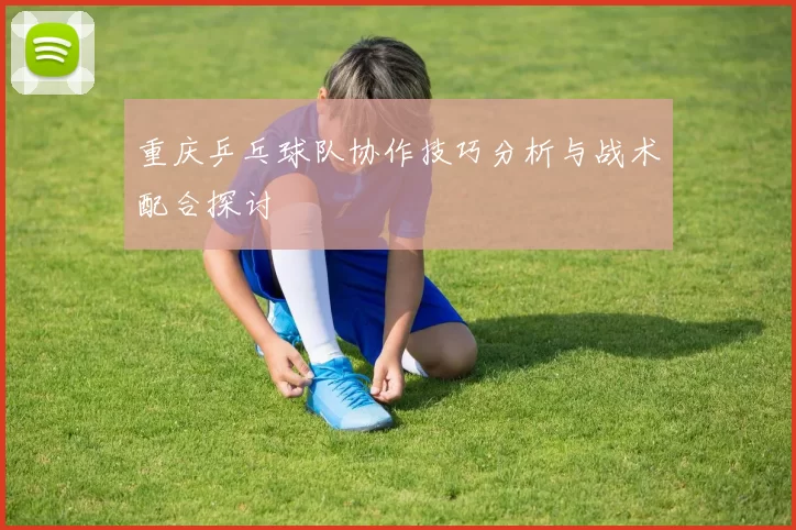 重庆乒乓球队协作技巧分析与战术配合探讨