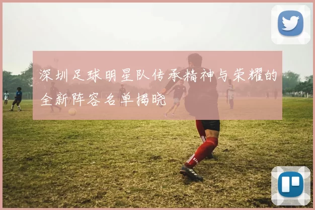 深圳足球明星队传承精神与荣耀的全新阵容名单揭晓