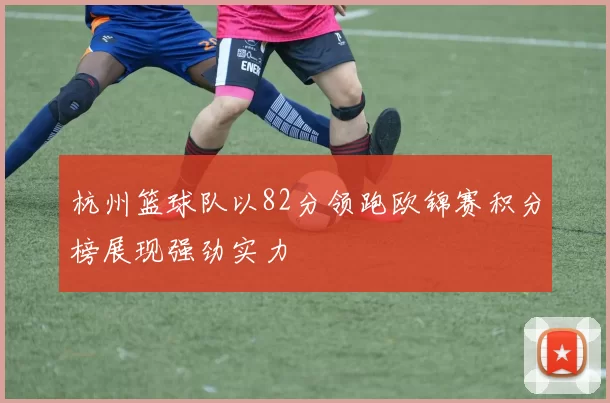杭州篮球队以82分领跑欧锦赛积分榜展现强劲实力