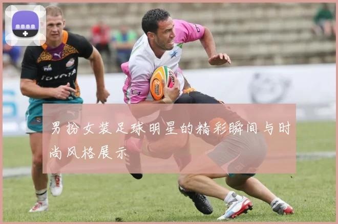 男扮女装足球明星的精彩瞬间与时尚风格展示