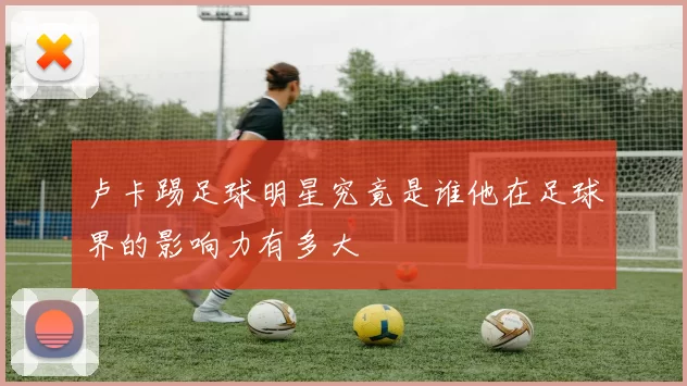 卢卡踢足球明星究竟是谁他在足球界的影响力有多大