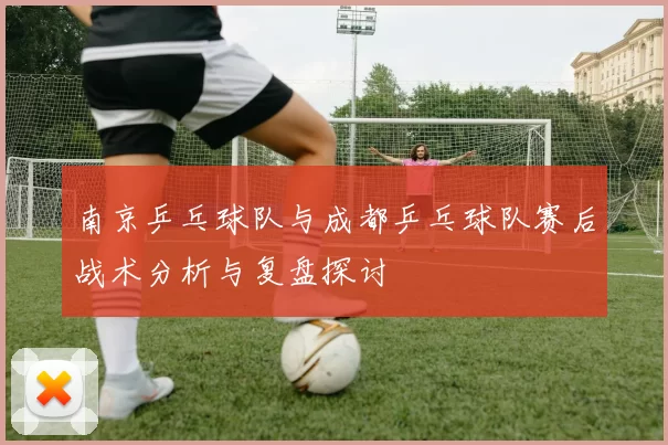 南京乒乓球队与成都乒乓球队赛后战术分析与复盘探讨