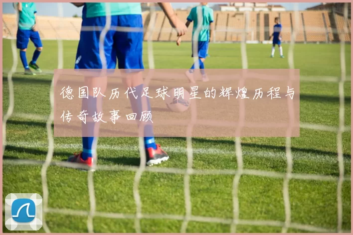 德国队历代足球明星的辉煌历程与传奇故事回顾