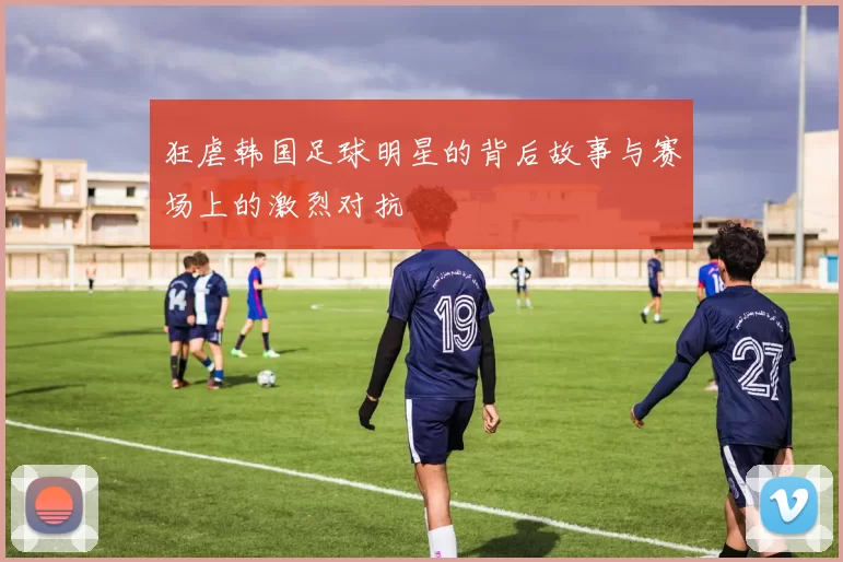 狂虐韩国足球明星的背后故事与赛场上的激烈对抗