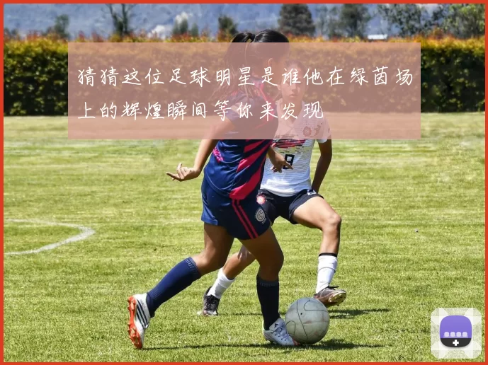 猜猜这位足球明星是谁他在绿茵场上的辉煌瞬间等你来发现