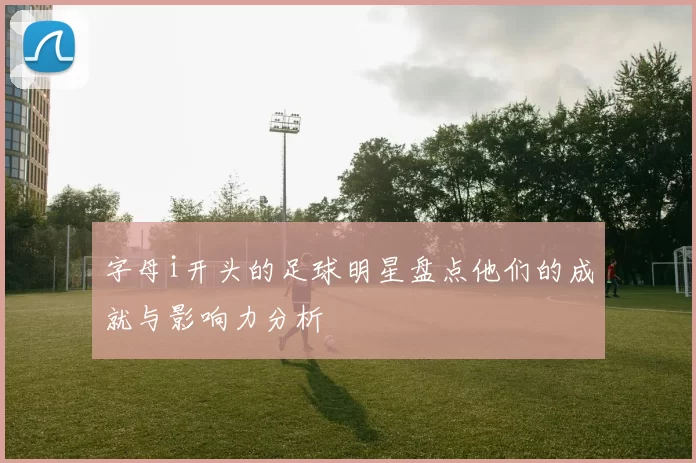 字母i开头的足球明星盘点他们的成就与影响力分析